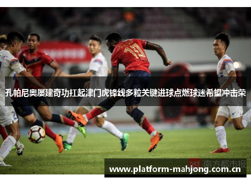孔帕尼奥屡建奇功扛起津门虎锋线多粒关键进球点燃球迷希望冲击荣 孔帕尼奥屡建奇功扛起津门虎锋线多粒关键进球点燃球迷希望冲击荣